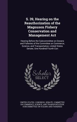 S. 39, Hearing on the Reauthorization of the Magnuson Fishery Conservation and Management Act: Hearing Before the Subcommittee on Oceans and Fisheries of the Committee on Commerce, Science, and Transportation, United States Senate, One Hundred Fourth Con - United States Congress Senate Committ (Creator)