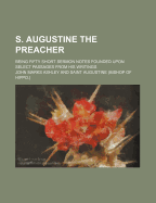 S. Augustine the Preacher: Being Fifty Short Sermon Notes Founded Upon Select Passages from His Writings (Classic Reprint)