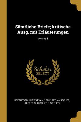 S?mtliche Briefe; Kritische Ausg. Mit Erl?uterungen; Volume 1 - Beethoven, Ludwig Van 1770-1827 (Creator), and Kalischer, Alfred Christlieb 1842-1909 (Creator)