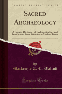 Sacred Archaeology: A Popular Dictionary of Ecclesiastical Art and Institutions, from Primitive to Modern Times (Classic Reprint)