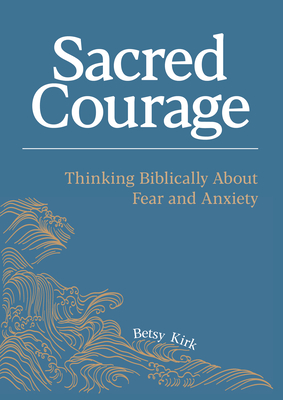 Sacred Courage: Thinking Biblically About Fear and Anxiety - Kirk, Betsy