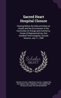 Sacred Heart Hospital Closure: Hearing Before the Subcommittee on Health and the Environment of the Committee on Energy and Commerce, House of Representatives, One Hundred Third Congress, Second Session, July 11, 1994 - United States Congress House Committe (Creator)