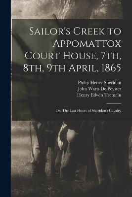 Sailor's Creek to Appomattox Court House, 7th, 8th, 9th April, 1865: Or, The Last Hours of Sheridan's Cavalry - De Peyster, John Watts, and Tremain, Henry Edwin, and Sheridan, Philip Henry