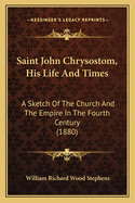 Saint John Chrysostom, His Life And Times: A Sketch Of The Church And The Empire In The Fourth Century (1880)