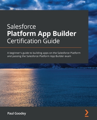 Salesforce Platform App Builder Certification Guide: A beginner's guide to building apps on the Salesforce Platform and passing the Salesforce Platform App Builder exam - Goodey, Paul
