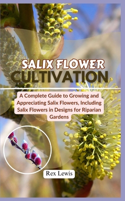 Salix Flower Cultivation: A Complete Guide to Growing and Appreciating Salix Flowers, Including Salix Flowers in Designs for Riparian Gardens - Lewis, Rex