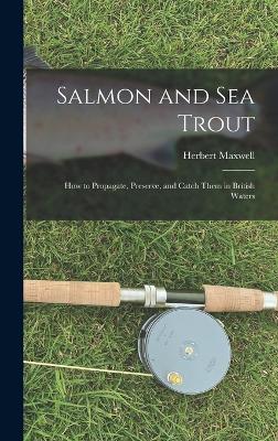 Salmon and sea Trout: How to Propagate, Preserve, and Catch Them in British Waters - Maxwell, Herbert