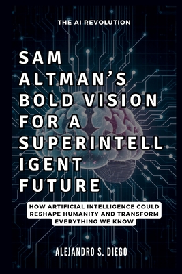 Sam Altman's Bold Vision for a Superintelligent Future: The AI Revolution: How Artificial Intelligence Could Reshape Humanity and Transform Everything We Know - S Diego, Alejandro