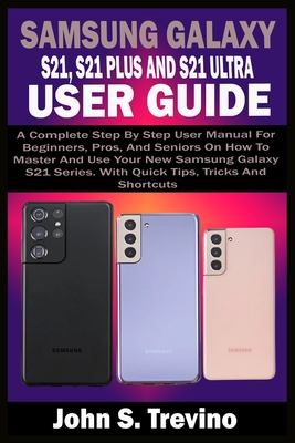 Samsung Galaxy S21, S21 Plus and S21 Ultra User Guide: A Complete Step By Step User Manual For Beginners, Pros, & Seniors On How To Master And Use Your New Samsung Galaxy S21 Series. With Quick Tips - Trevino, John S