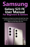 Samsung Galaxy S23 FE User Manual for Beginners and Seniors: A Complete and Simple User Guide with Useful Tips, Tricks & Navigational Screenshots to Help You Set up & Master Your New Phone Like a Pro.