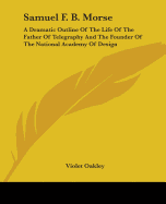 Samuel F. B. Morse: A Dramatic Outline Of The Life Of The Father Of Telegraphy And The Founder Of The National Academy Of Design