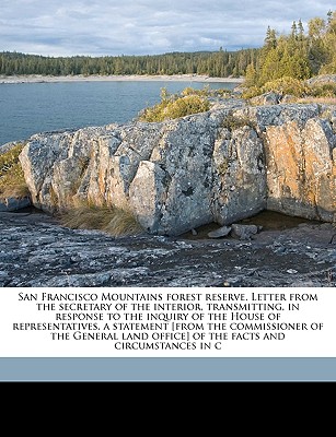 San Francisco Mountains Forest Reserve. Letter from the Secretary of the Interior, Transmitting, in Response to the Inquiry of the House of Representatives, a Statement [From the Commissioner of the General Land Office] of the Facts and Circumstances in C - United States General Land Office [Fro (Creator)