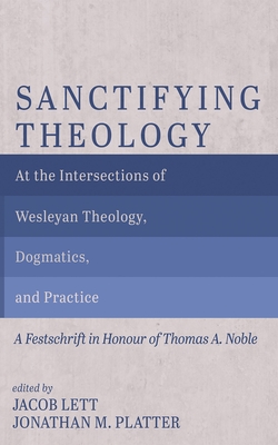 Sanctifying Theology: At the Intersections of Wesleyan Theology, Dogmatics, and Practice--A Festschrift in Honour of Thomas A. Noble - Lett, Jacob (Editor), and Platter, Jonathan M (Editor)