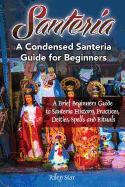 Santeria: A Brief Beginners Guide to Santeria History, Practices, Deities, Spells and Rituals. a Condensed Santeria Guide for Beginners