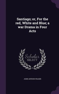 Santiago; or, For the red, White and Blue; a war Drama in Four Acts - Fraser, John Arthur