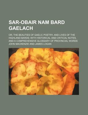 Sar-Obair Nam Bard Gaelach; Or, the Beauties of Gaelic Poetry, and Lives of the Highland Bards with Historical and Critical Notes, and a Comprehensive Glossary of Provincial Words - MacKenzie, John