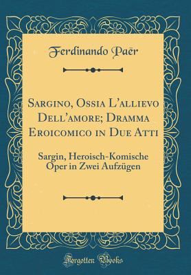 Sargino, Ossia L'Allievo Dell'amore; Dramma Eroicomico in Due Atti: Sargin, Heroisch-Komische Oper in Zwei Aufz?gen (Classic Reprint) - Paer, Ferdinando