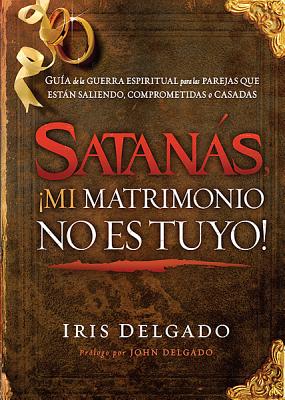 Satans, mi Matrimonio No Es Tuyo!: Gu?a de la Guerra Espiritual Para Las Parejas Que Estn Saliendo, Comprometidas O Casadas - Delgado, Iris