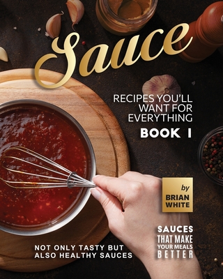 Sauce Recipes You'll Want for Everything - Book 1: Not Only Tasty but Also Healthy Sauces - White, Brian