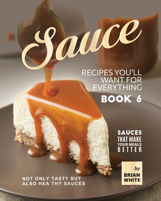 Sauce Recipes You'll Want for Everything - Book 6: Not Only Tasty but Also Healthy Sauces - White, Brian