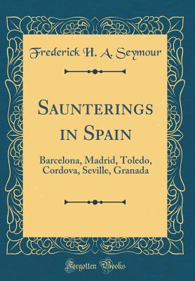 Saunterings in Spain: Barcelona, Madrid, Toledo, Cordova, Seville, Granada (Classic Reprint) - Seymour, Frederick H a