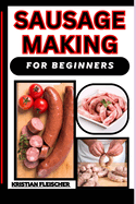 Sausage Making for Beginners: The Complete Practice Guide On Easy Illustrated Procedures, Techniques, Skills And Knowledge On How To Make Sausage From Scratch