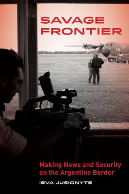 Savage Frontier: Making News, Making Security on the Argentine Border - Jusionyte, Ieva