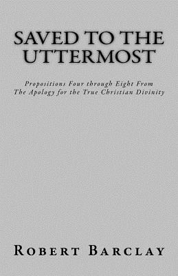 Saved to the Uttermost: Propositions Four through Eight From Robert Barclay's Apology for the True Christian Divinity - Henderson, Jason R (Editor), and Barclay, Robert