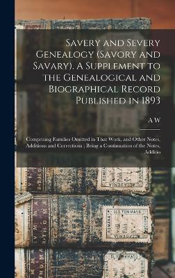 Savery and Severy Genealogy (Savory and Savary). A Supplement to the Genealogical and Biographical Record Published in 1893: Comprising Families Omitted in That Work, and Other Notes, Additions and Corrections; Being a Continuation of the Notes, Additio - Savary, A W 1831-1920