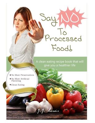 Say 'NO' to Processed Food: A clean eating recipe book that will give you a healthier life - Lewis, J J