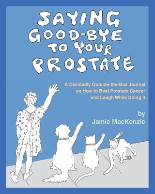 Saying Good-Bye to Your Prostate: A Decidedly Outside-the-Box Journal on How to Beat Prostate Cancer and Laugh While Doing It - MacKenzie, Jamie