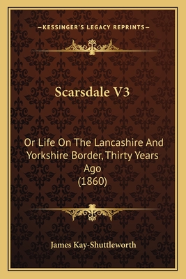 Scarsdale V3: Or Life on the Lancashire and Yorkshire Border, Thirty Years Ago (1860) - Kay-Shuttleworth, James
