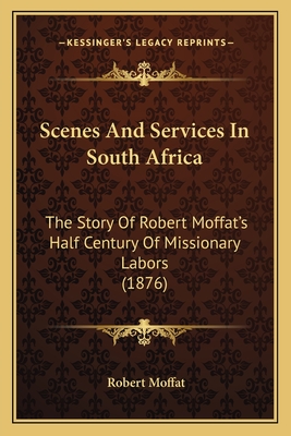 Scenes And Services In South Africa: The Story Of Robert Moffat's Half Century Of Missionary Labors (1876) - Moffat, Robert