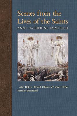 Scenes from the Lives of the Saints: Also Relics, Blessed Objects, and Some Other Persons Described - Emmerich, Anne Catherine, and Wetmore, James Richard