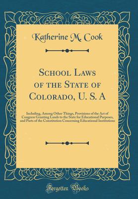 School Laws of the State of Colorado, U. S. a: Including, Among Other Things, Provisions of the Act of Congress Granting Lands to the State for Educational Purposes, and Parts of the Constitution Concerning Educational Institutions (Classic Reprint) - Cook, Katherine M