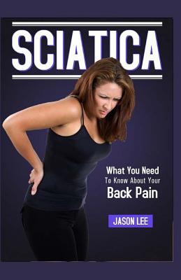 Sciatica: What You Need To Know About Your Back Pain - Lee, Jason