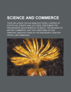 Science and Commerce: Their Influence on Our Manufactures; A Series of Statistical Essays and Lectures, Describing the Progressive Discoveries of Science, the Advance of British Commerce, and the Conditions of Our Principal Manufactures in the Nineteenth