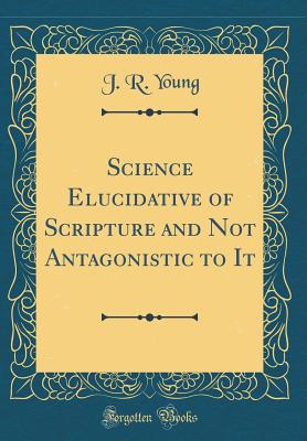 Science Elucidative of Scripture and Not Antagonistic to It (Classic Reprint) - Young, J R