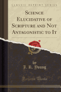 Science Elucidative of Scripture and Not Antagonistic to It (Classic Reprint)