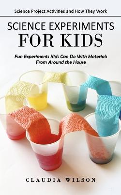 Science Experiments for Kids: Science Project Activities and How They Work (Fun Experiments Kids Can Do With Materials From Around the House) - Wilson, Claudia