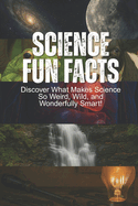 Science Fun Facts: Discover What Makes Science So Weird, Wild, and Wonderfully Smart!: Book For Kids Age 8-12+, With Facts About Space, Nature & Animals, The Human Body, Inventions, Interesting, Amazing, Strange, Weird Facts, & Fun Science Experiment