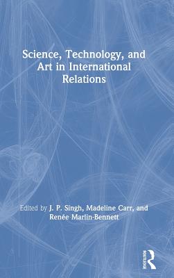 Science, Technology, and Art in International Relations - Singh, J.P. (Editor), and Carr, Madeline (Editor), and Marlin-Bennett, Rene (Editor)