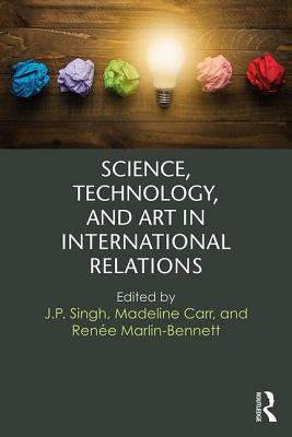 Science, Technology, and Art in International Relations - Singh, J.P. (Editor), and Carr, Madeline (Editor), and Marlin-Bennett, Rene (Editor)