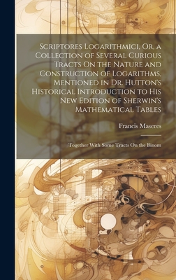 Scriptores Logarithmici, Or, a Collection of Several Curious Tracts On the Nature and Construction of Logarithms, Mentioned in Dr. Hutton's Historical Introduction to His New Edition of Sherwin's Mathematical Tables: Together With Some Tracts On the Binom - Maseres, Francis