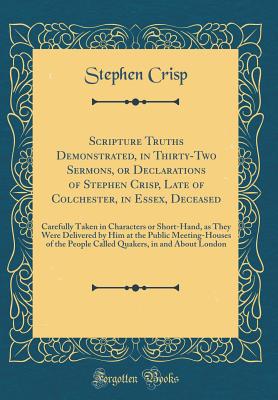 Scripture Truths Demonstrated, in Thirty-Two Sermons, or Declarations of Stephen Crisp, Late of Colchester, in Essex, Deceased: Carefully Taken in Characters or Short-Hand, as They Were Delivered by Him at the Public Meeting-Houses of the People Called Qu - Crisp, Stephen