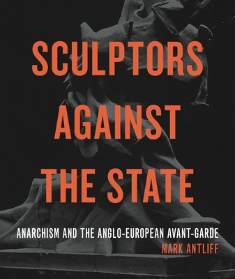 Sculptors Against the State: Anarchism and the Anglo-European Avant-Garde - Antliff, Mark