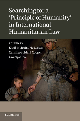 Searching for a 'Principle of Humanity' in International Humanitarian Law - Larsen, Kjetil Mujezinovic (Editor), and Guldahl Cooper, Camilla (Editor), and Nystuen, Gro (Editor)