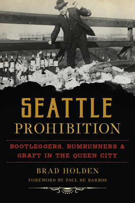 Seattle Prohibition: Bootleggers, Rumrunners and Graft in the Queen City - Holden, Brad, and Barros, Paul de (Foreword by)