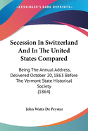 Secession In Switzerland And In The United States Compared: Being The Annual Address, Delivered October 20, 1863 Before The Vermont State Historical Society (1864)