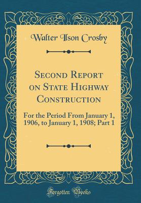 Second Report on State Highway Construction: For the Period from January 1, 1906, to January 1, 1908; Part 1 (Classic Reprint) - Crosby, Walter Ilson